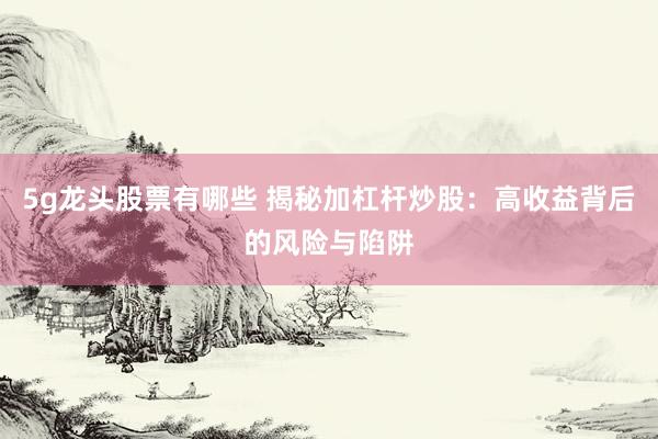 5g龙头股票有哪些 揭秘加杠杆炒股：高收益背后的风险与陷阱