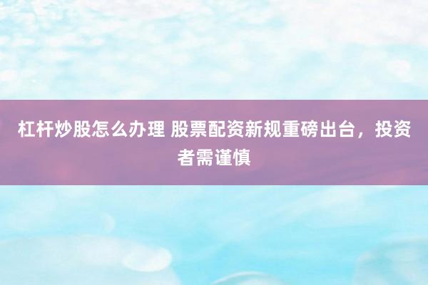 杠杆炒股怎么办理 股票配资新规重磅出台，投资者需谨慎
