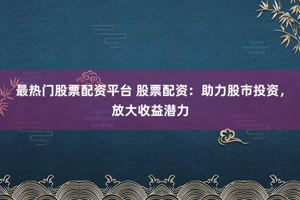 最热门股票配资平台 股票配资：助力股市投资，放大收益潜力