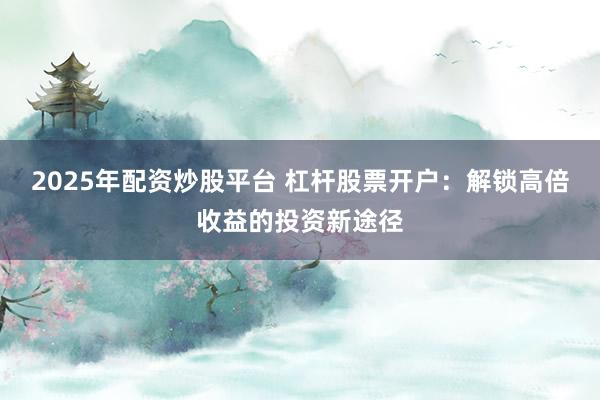2025年配资炒股平台 杠杆股票开户：解锁高倍收益的投资新途径