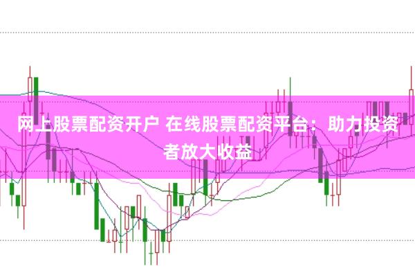 网上股票配资开户 在线股票配资平台：助力投资者放大收益