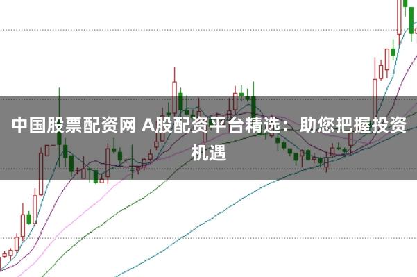 中国股票配资网 A股配资平台精选：助您把握投资机遇