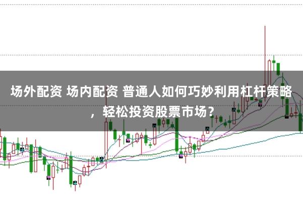 场外配资 场内配资 普通人如何巧妙利用杠杆策略，轻松投资股票市场？