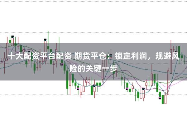 十大配资平台配资 期货平仓：锁定利润，规避风险的关键一步