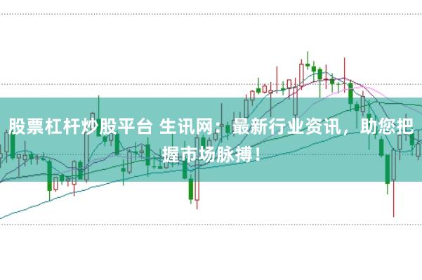 股票杠杆炒股平台 生讯网：最新行业资讯，助您把握市场脉搏！