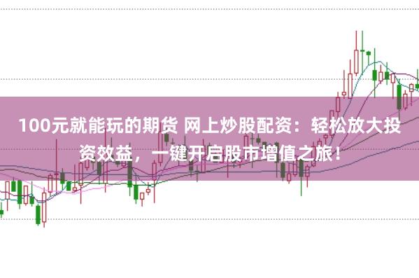 100元就能玩的期货 网上炒股配资：轻松放大投资效益，一键开启股市增值之旅！