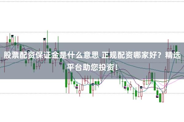 股票配资保证金是什么意思 正规配资哪家好？精选平台助您投资！