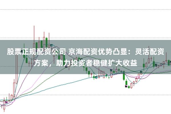 股票正规配资公司 京海配资优势凸显：灵活配资方案，助力投资者稳健扩大收益