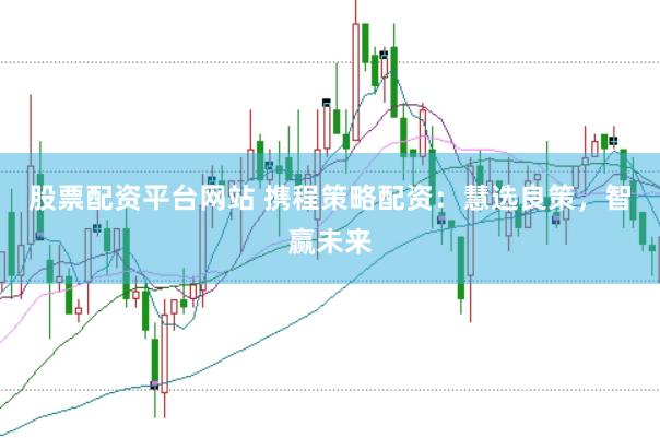 股票配资平台网站 携程策略配资：慧选良策，智赢未来