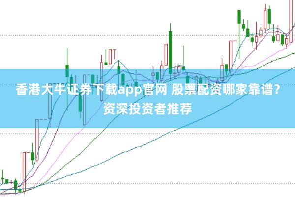 香港大牛证券下载app官网 股票配资哪家靠谱？资深投资者推荐
