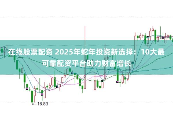 在线股票配资 2025年蛇年投资新选择：10大最可靠配资平台助力财富增长