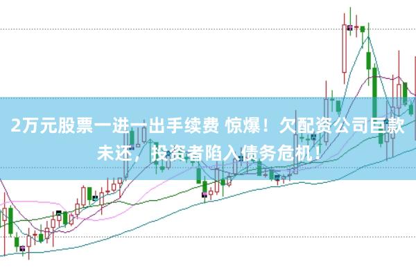 2万元股票一进一出手续费 惊爆！欠配资公司巨款未还，投资者陷入债务危机！