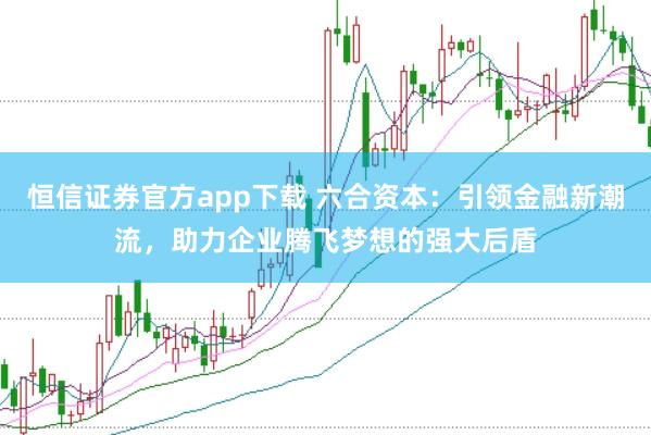 恒信证券官方app下载 六合资本：引领金融新潮流，助力企业腾飞梦想的强大后盾