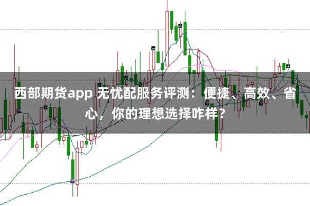 西部期货app 无忧配服务评测：便捷、高效、省心，你的理想选择咋样？