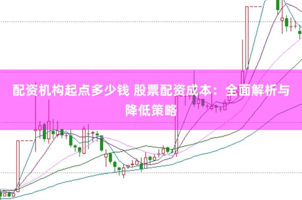 配资机构起点多少钱 股票配资成本：全面解析与降低策略