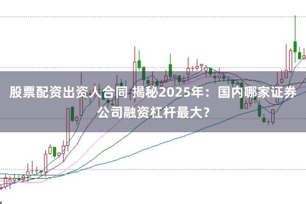 股票配资出资人合同 揭秘2025年：国内哪家证券公司融资杠杆最大？