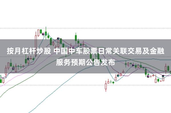 按月杠杆炒股 中国中车股票日常关联交易及金融服务预期公告发布