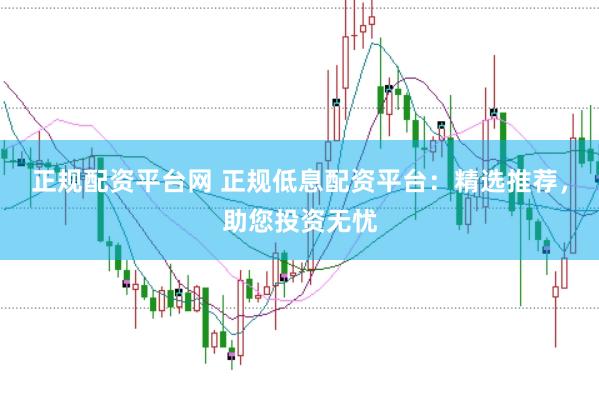 正规配资平台网 正规低息配资平台：精选推荐，助您投资无忧