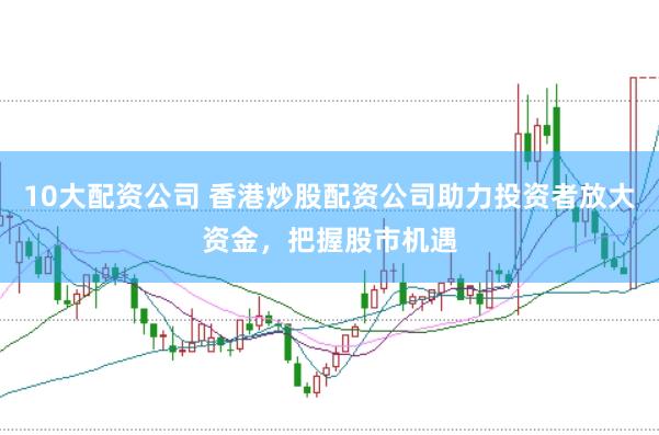10大配资公司 香港炒股配资公司助力投资者放大资金，把握股市机遇