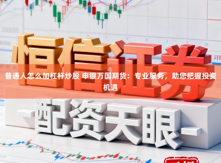 普通人怎么加杠杆炒股 申银万国期货:专业服务,助您把握投资机遇