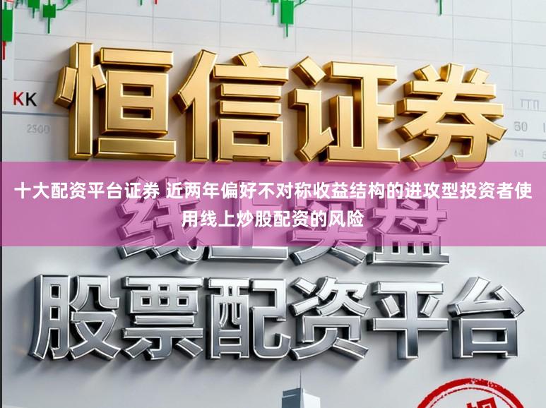 十大配资平台证券 近两年偏好不对称收益结构的进攻型投资者使用线上炒股配资的风险