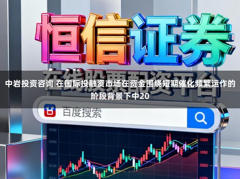中岩投资咨询 在国际投融资市场在资金围绕短期催化频繁运作的阶段背景下中20