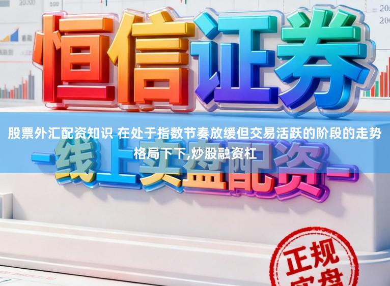 股票外汇配资知识 在处于指数节奏放缓但交易活跃的阶段的走势格局下下，炒股融资杠