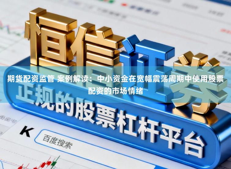 期货配资监管 案例解读：中小资金在宽幅震荡周期中使用股票配资的市场情绪