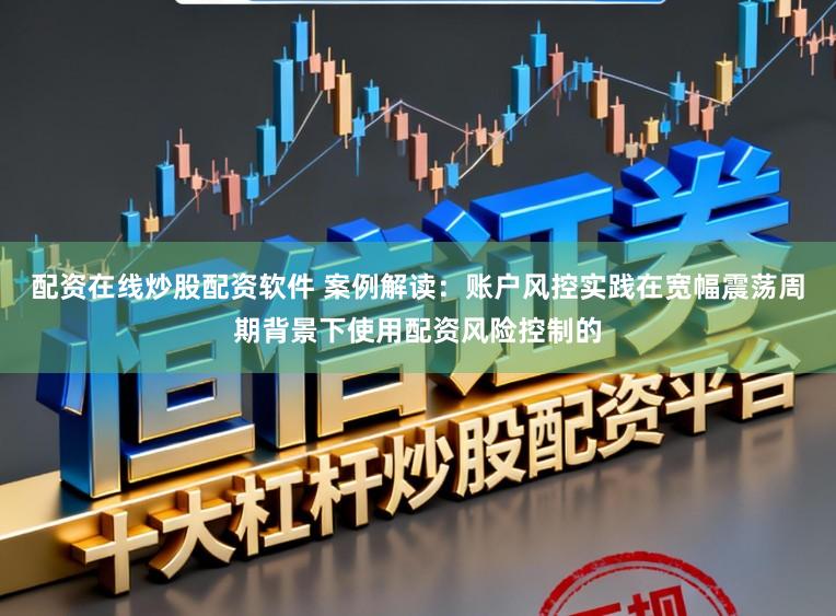配资在线炒股配资软件 案例解读:账户风控实践在宽幅震荡周期背景下使用配资风险控制的