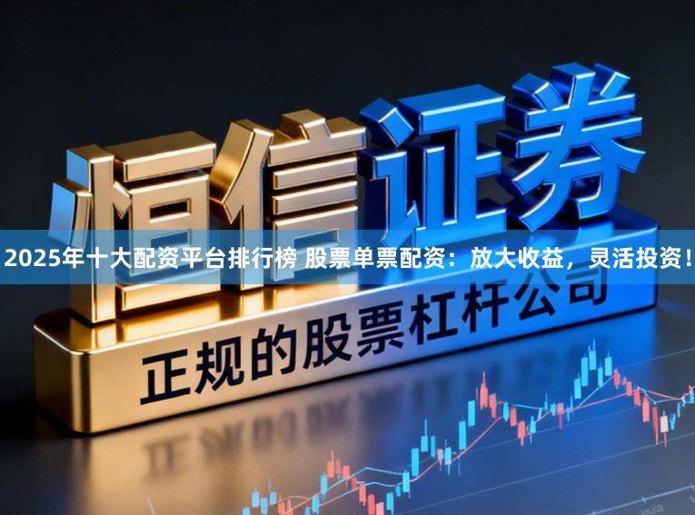 2025年十大配资平台排行榜 股票单票配资：放大收益，灵活投资！